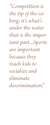 "Competition is the tip of the ice berg; it's what's under the water that is the important part...Sports are important because they teach kids to socialize and eliminate descrimination."